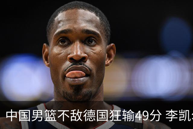 中国男篮不敌德国狂输49分 李凯尔10分周琦9分