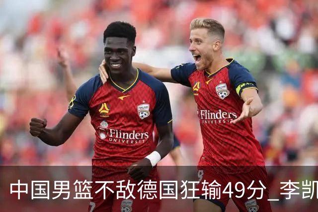 中国男篮不敌德国狂输49分 李凯尔10分周琦9分